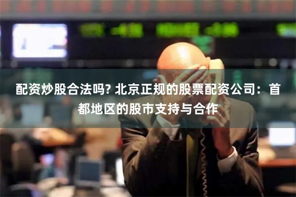配资炒股合法吗? 北京正规的股票配资公司：首都地区的股市支持与合作
