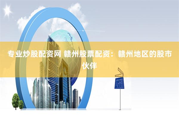 专业炒股配资网 赣州股票配资：赣州地区的股市伙伴