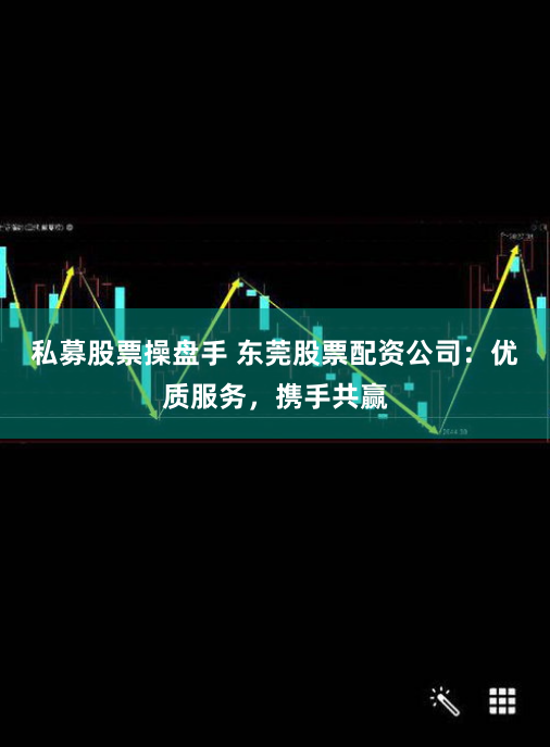 私募股票操盘手 东莞股票配资公司：优质服务，携手共赢