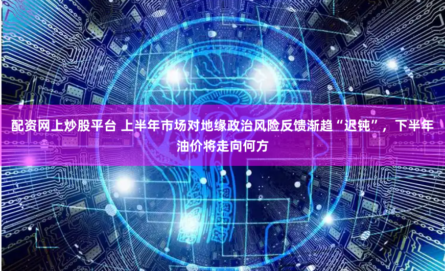 配资网上炒股平台 上半年市场对地缘政治风险反馈渐趋“迟钝”，下半年油价将走向何方