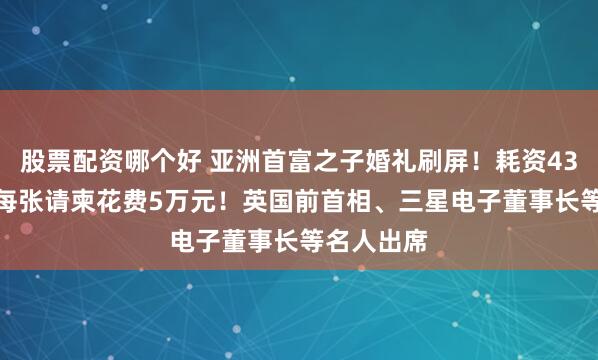 股票配资哪个好 亚洲首富之子婚礼刷屏！耗资43.5亿元，每张请柬花费5万元！英国前首相、三星电子董事长等名人出席