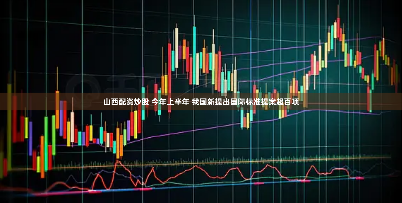 山西配资炒股 今年上半年 我国新提出国际标准提案超百项