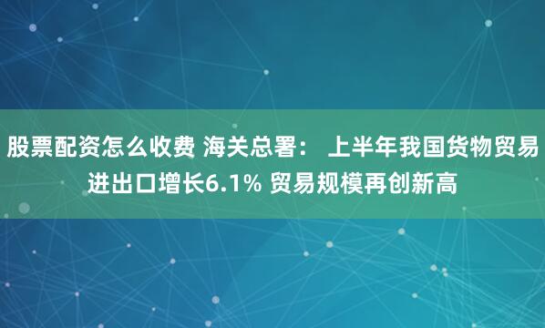 股票配资怎么收费 海关总署： 上半年我国货物贸易进出口增长6.1% 贸易规模再创新高