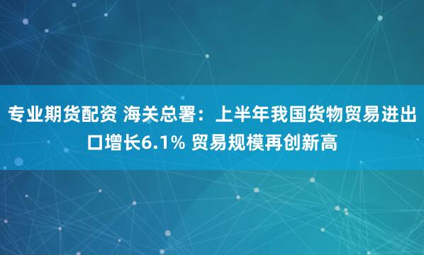 专业期货配资 海关总署：上半年我国货物贸易进出口增长6.1% 贸易规模再创新高