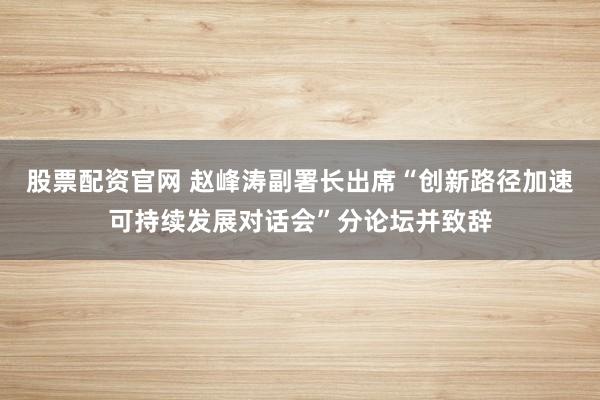 股票配资官网 赵峰涛副署长出席“创新路径加速可持续发展对话会”分论坛并致辞