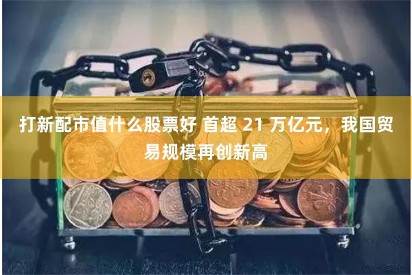 打新配市值什么股票好 首超 21 万亿元，我国贸易规模再创新高