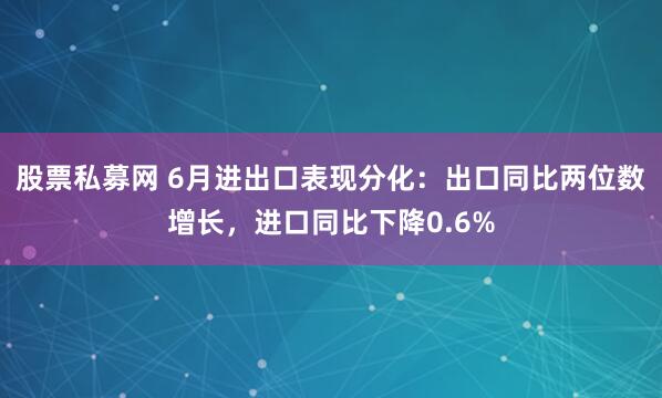 股票私募网 6月进出口表现分化：出口同比两位数增长，进口同比下降0.6%