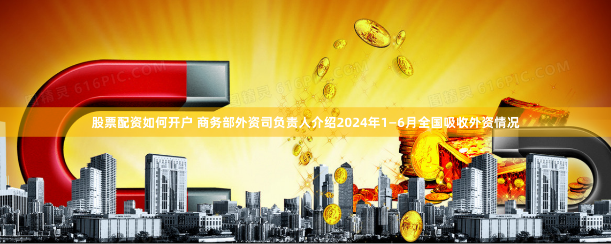 股票配资如何开户 商务部外资司负责人介绍2024年1—6月全国吸收外资情况