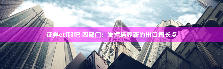 证券etf股吧 四部门：发掘培养新的出口增长点